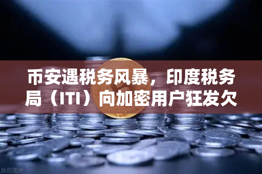 币安遇税务风暴，印度税务局（ITI）向加密用户狂发欠税通知函，数百万币圈人慌了？