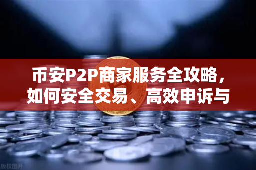 币安P2P商家服务全攻略，如何安全交易、高效申诉与避坑指南