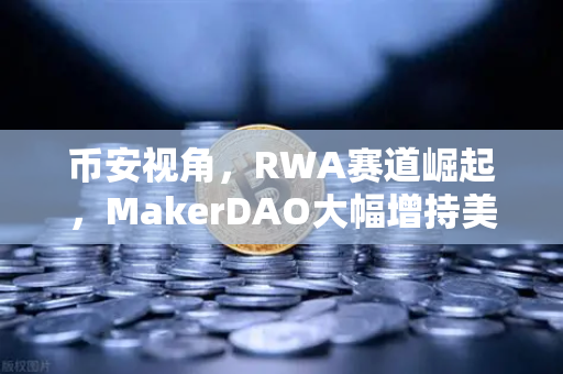 币安视角，RWA赛道崛起，MakerDAO大幅增持美国国债，现实世界资产代币化浪潮来袭