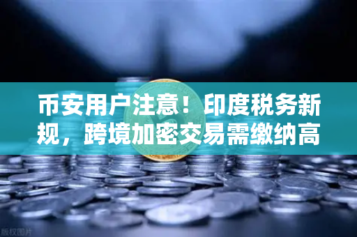 币安用户注意！印度税务新规，跨境加密交易需缴纳高额预扣税