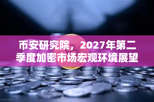 币安研究院，2027年第二季度加密市场宏观环境展望—风浪越大，鱼越贵？