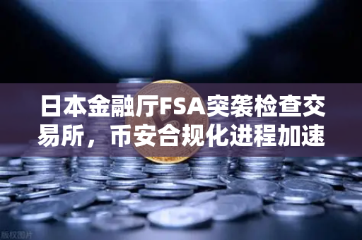 日本金融厅FSA突袭检查交易所，币安合规化进程加速，用户保护成核心命题