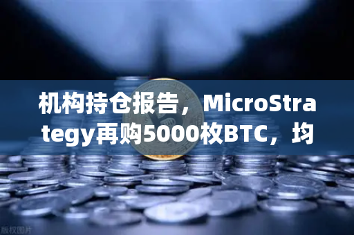 机构持仓报告，MicroStrategy再购5000枚BTC，均价成本上移—加密市场风向标再度亮灯