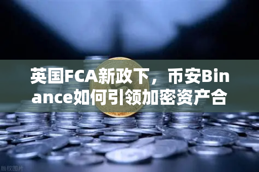 英国FCA新政下，币安Binance如何引领加密资产合规新潮流？