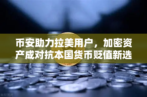 币安助力拉美用户，加密资产成对抗本国货币贬值新选择
