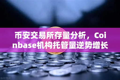 币安交易所存量分析，Coinbase机构托管量逆势增长，长线信心犹在