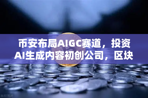 币安布局AIGC赛道，投资AI生成内容初创公司，区块链与AI的融合新篇章