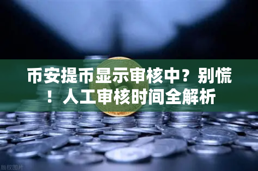 币安提币显示审核中？别慌！人工审核时间全解析