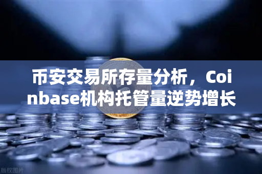 币安交易所存量分析，Coinbase机构托管量逆势增长，长线信心犹在