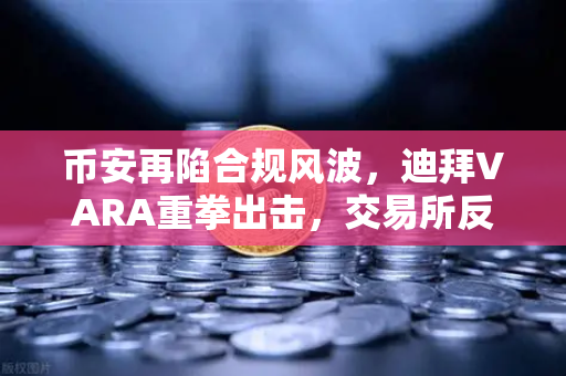 币安再陷合规风波，迪拜VARA重拳出击，交易所反洗钱漏洞敲响警钟