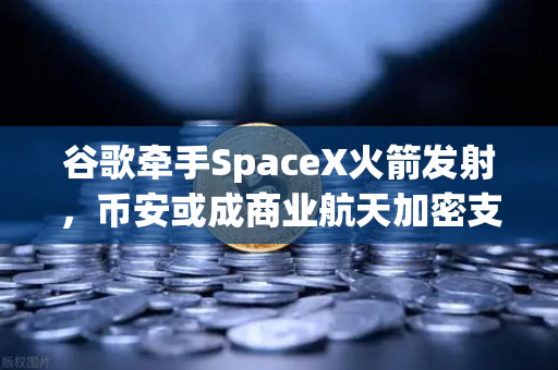 谷歌牵手SpaceX火箭发射，币安或成商业航天加密支付催化剂