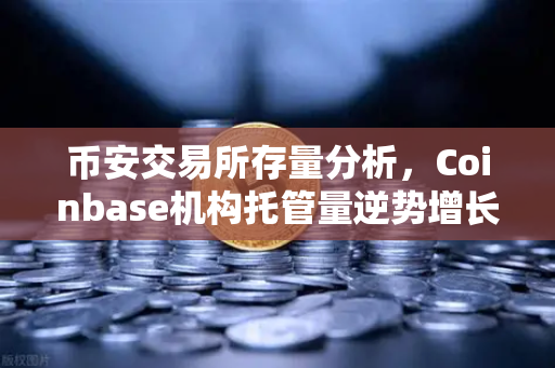 币安交易所存量分析，Coinbase机构托管量逆势增长，长线信心犹在