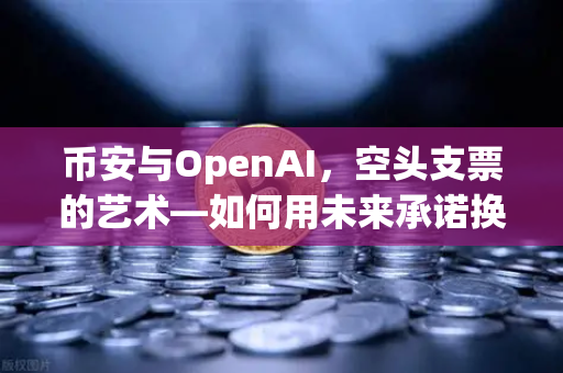 币安与OpenAI，空头支票的艺术—如何用未来承诺换取数十亿美元股票？