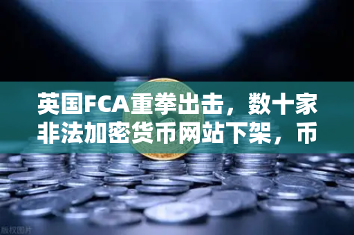 英国FCA重拳出击，数十家非法加密货币网站下架，币安合规之路如何走？
