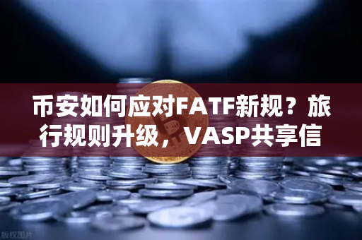 币安如何应对FATF新规？旅行规则升级，VASP共享信息成焦点