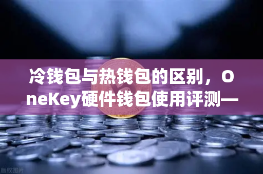 冷钱包与热钱包的区别，OneKey硬件钱包使用评测—币安用户必读的安全指南