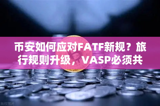 币安如何应对FATF新规？旅行规则升级，VASP必须共享受益人信息