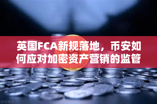 英国FCA新规落地，币安如何应对加密资产营销的监管风暴？