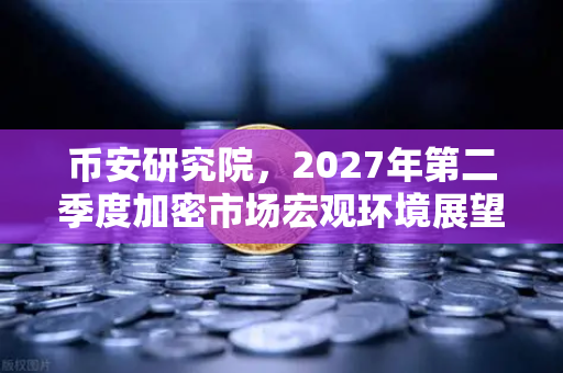 币安研究院，2027年第二季度加密市场宏观环境展望—牛市的下一站，还是风暴前的宁静？
