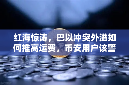 红海惊涛，巴以冲突外溢如何推高运费，币安用户该警惕什么？