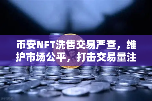 币安NFT洗售交易严查，维护市场公平，打击交易量注水行为