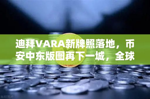 迪拜VARA新牌照落地，币安中东版图再下一城，全球化战略的黄金支点