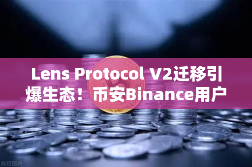 Lens Protocol V2迁移引爆生态！币安Binance用户日均活跃暴涨300%的底层逻辑