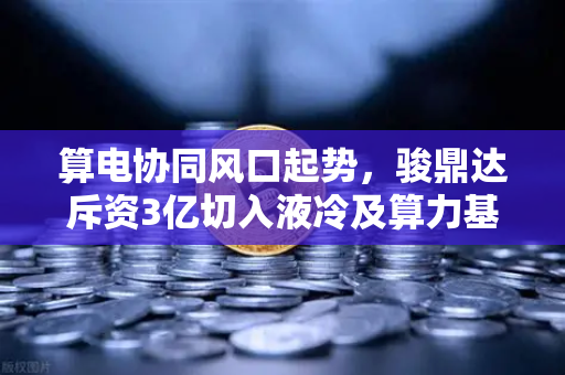 算电协同风口起势，骏鼎达斥资3亿切入液冷及算力基础设施，币安生态或迎新变量