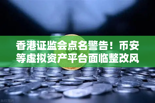 香港证监会点名警告！币安等虚拟资产平台面临整改风暴，投资者该如何应对？