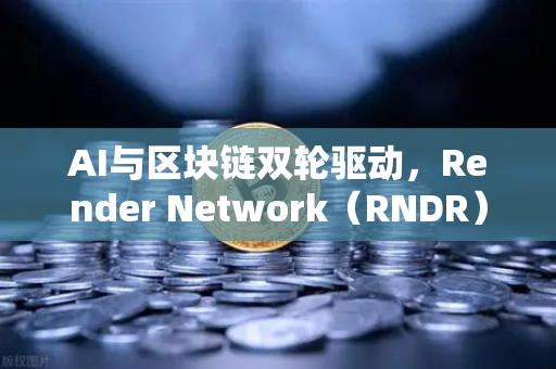 AI与区块链双轮驱动，Render Network（RNDR）如何成为AI算力新时代的龙头？