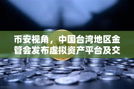 币安视角，中国台湾地区金管会发布虚拟资产平台及交易业务管理办法草案，行业合规新里程