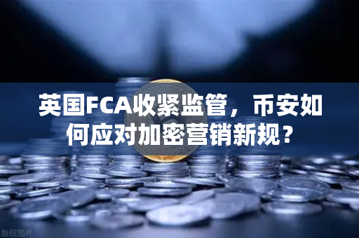 英国FCA收紧监管，币安如何应对加密营销新规？