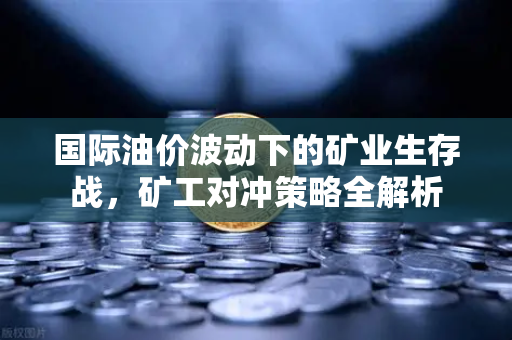 国际油价波动下的矿业生存战，矿工对冲策略全解析