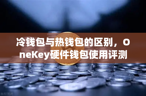 冷钱包与热钱包的区别，OneKey硬件钱包使用评测