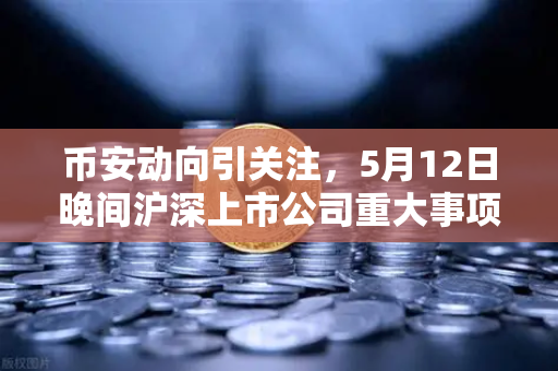 币安动向引关注，5月12日晚间沪深上市公司重大事项公告最新快递，涉币概念股东态解读
