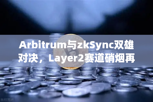 Arbitrum与zkSync双雄对决，Layer2赛道硝烟再起，谁将主宰下一轮牛市？