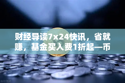 财经导读7x24快讯，省就赚，基金买入费1折起—币安Binance投资新姿势