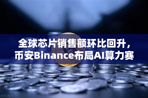 全球芯片销售额环比回升，币安Binance布局AI算力赛道，行业库存周期见底信号已现？