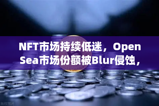 NFT市场持续低迷，OpenSea市场份额被Blur侵蚀，币安Binance如何突围？