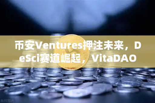 币安Ventures押注未来，DeSci赛道崛起，VitaDAO如何用区块链颠覆传统科研？