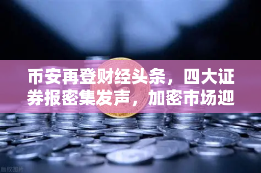 币安再登财经头条，四大证券报密集发声，加密市场迎来新变局？