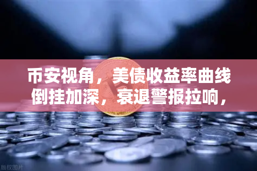 币安视角，美债收益率曲线倒挂加深，衰退警报拉响，加密市场何去何从？