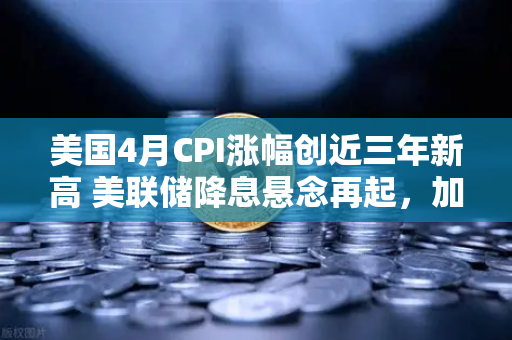 美国4月CPI涨幅创近三年新高 美联储降息悬念再起，加密货币市场何去何从？