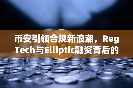 币安引领合规新浪潮，RegTech与Elliptic融资背后的数字资产安全革命