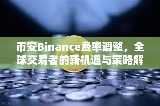 币安Binance费率调整，全球交易者的新机遇与策略解读