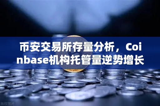 币安交易所存量分析，Coinbase机构托管量逆势增长，长线信心犹在