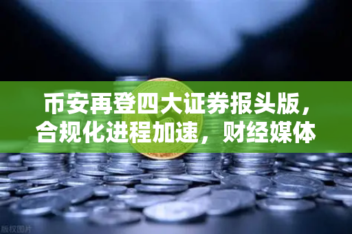 币安再登四大证券报头版，合规化进程加速，财经媒体聚焦行业新格局