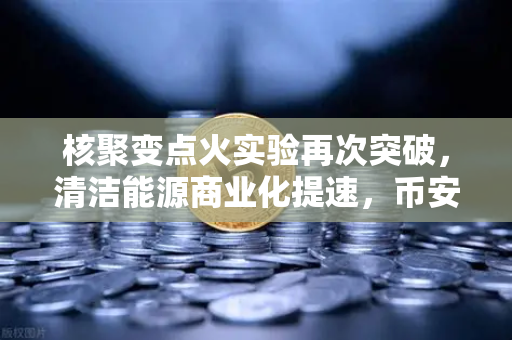核聚变点火实验再次突破，清洁能源商业化提速，币安视角下的能源革命与投资机遇