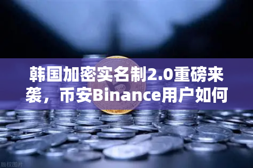 韩国加密实名制2.0重磅来袭，币安Binance用户如何应对新一轮监管风暴？