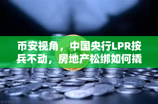 币安视角，中国央行LPR按兵不动，房地产松绑如何撬动经济新周期？